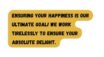 Ensuring your happiness is our ultimate goal We work tirelessly to ensure your absolute delight