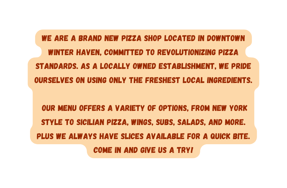 We are a brand new pizza shop located in downtown Winter Haven committed to revolutionizing pizza standards As a locally owned establishment we pride ourselves on using only the freshest local ingredients Our menu offers a variety of options from New York style to Sicilian pizza wings subs salads AND MORE Plus we always have slices available for a quick bite come in and give us a try